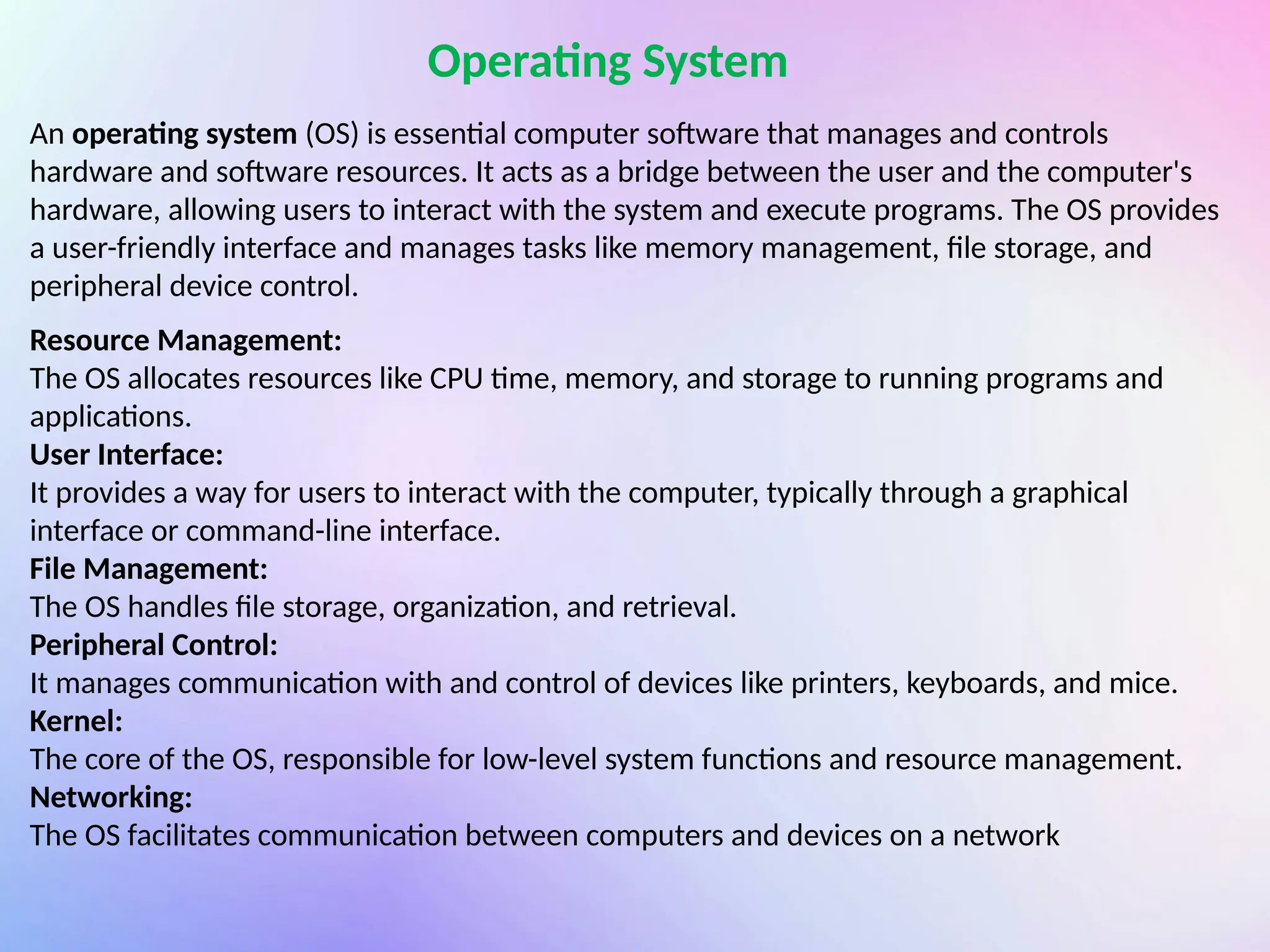 An operating system (OS) is essential computer software that manages and controls
hardware and software resources. It acts as a bridge between the user and the computer's
hardware, allowing users to interact with the system and execute programs. The OS provides
a user-friendly interface and manages tasks like memory management, file storage, and
peripheral device control.
Operating System
Resource Management:
The OS allocates resources like CPU time, memory, and storage to running programs and
applications.
User Interface:
It provides a way for users to interact with the computer, typically through a graphical
interface or command-line interface.
File Management:
The OS handles file storage, organization, and retrieval.
Peripheral Control:
It manages communication with and control of devices like printers, keyboards, and mice.
Kernel:
The core of the OS, responsible for low-level system functions and resource management.
Networking:
The OS facilitates communication between computers and devices on a network
 