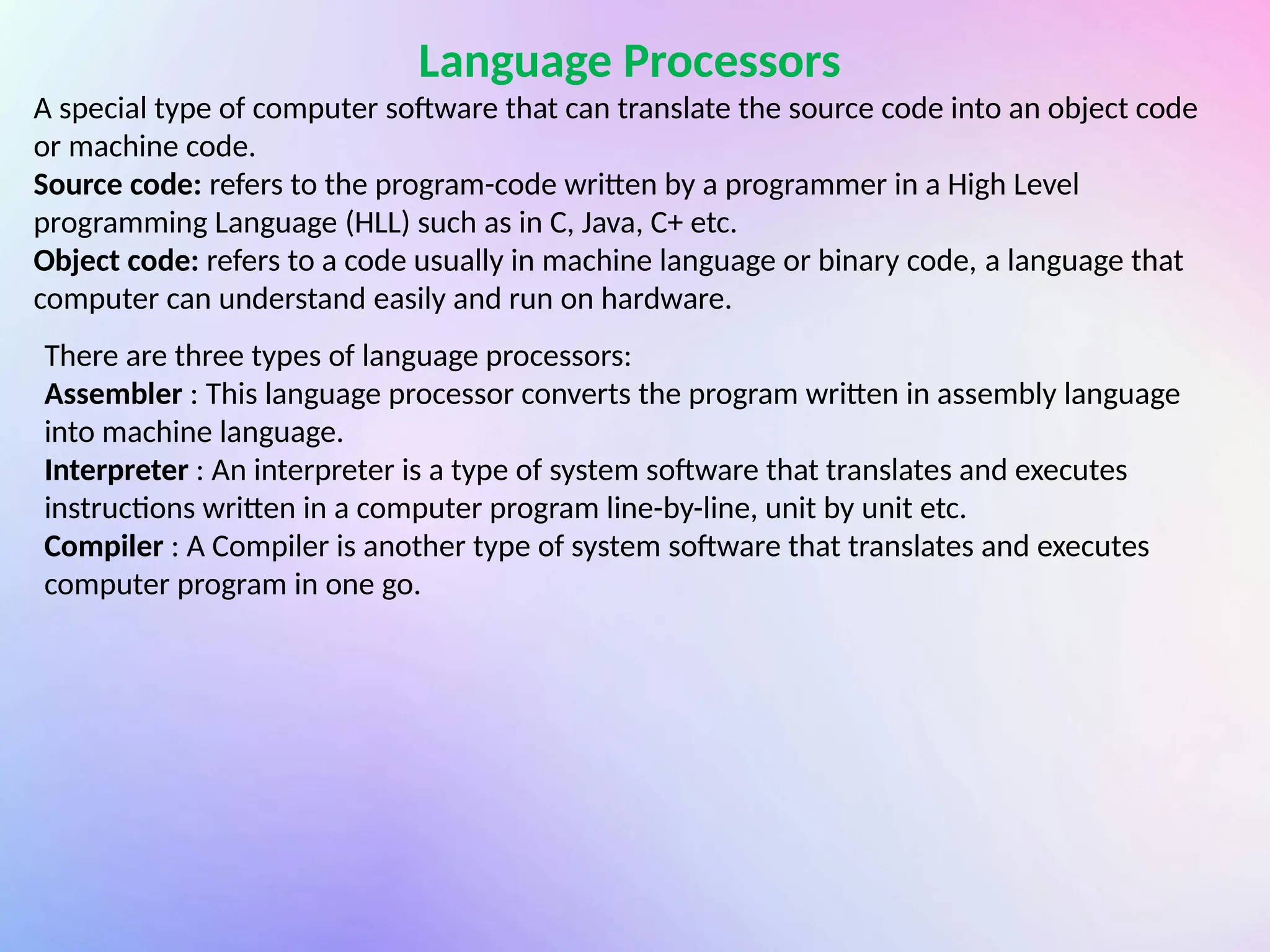 Language Processors
A special type of computer software that can translate the source code into an object code
or machine code.
Source code: refers to the program-code written by a programmer in a High Level
programming Language (HLL) such as in C, Java, C+ etc.
Object code: refers to a code usually in machine language or binary code, a language that
computer can understand easily and run on hardware.
There are three types of language processors:
Assembler : This language processor converts the program written in assembly language
into machine language.
Interpreter : An interpreter is a type of system software that translates and executes
instructions written in a computer program line-by-line, unit by unit etc.
Compiler : A Compiler is another type of system software that translates and executes
computer program in one go.
 