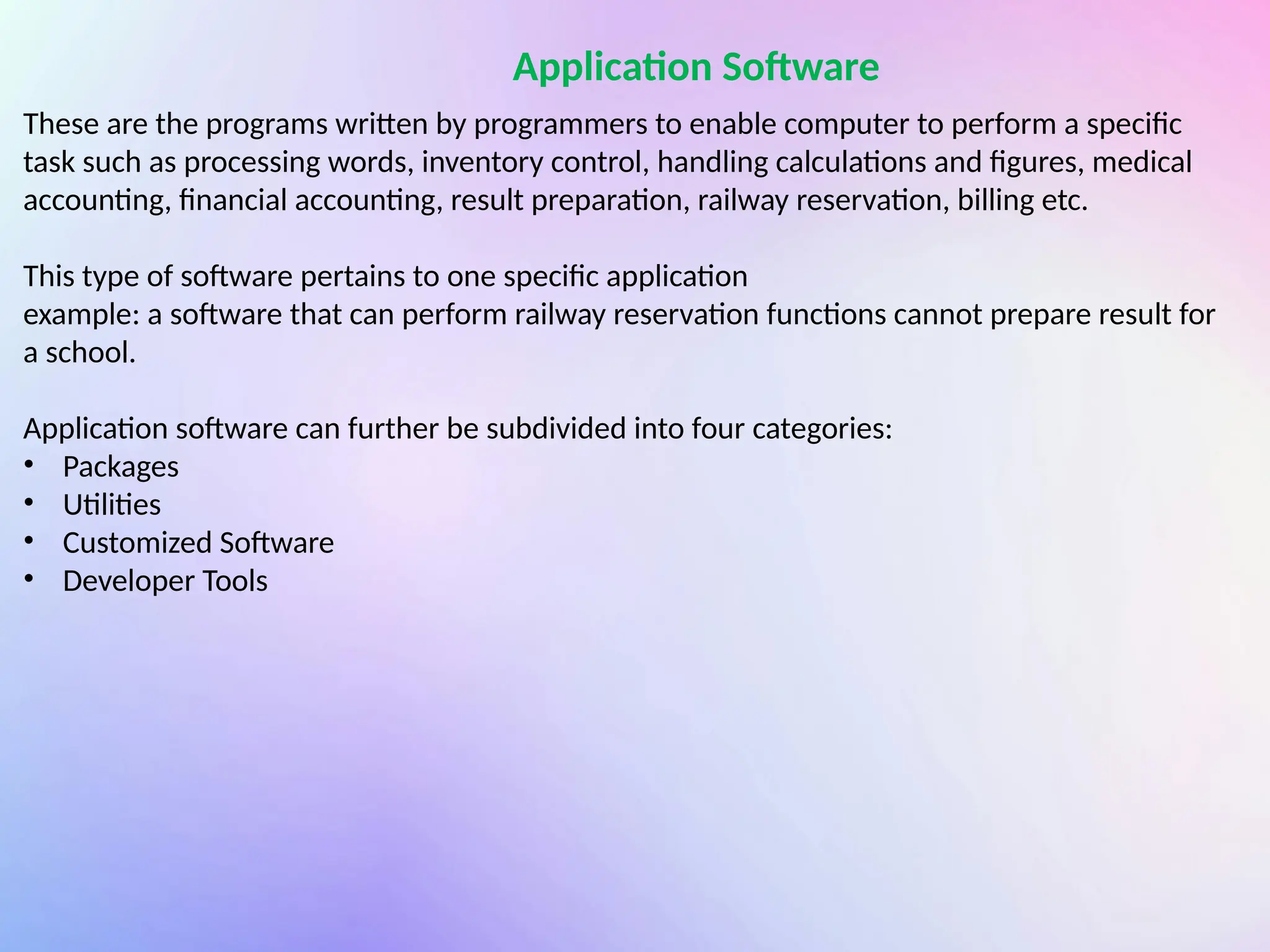 Application Software
These are the programs written by programmers to enable computer to perform a specific
task such as processing words, inventory control, handling calculations and figures, medical
accounting, financial accounting, result preparation, railway reservation, billing etc.
This type of software pertains to one specific application
example: a software that can perform railway reservation functions cannot prepare result for
a school.
Application software can further be subdivided into four categories:
• Packages
• Utilities
• Customized Software
• Developer Tools
 