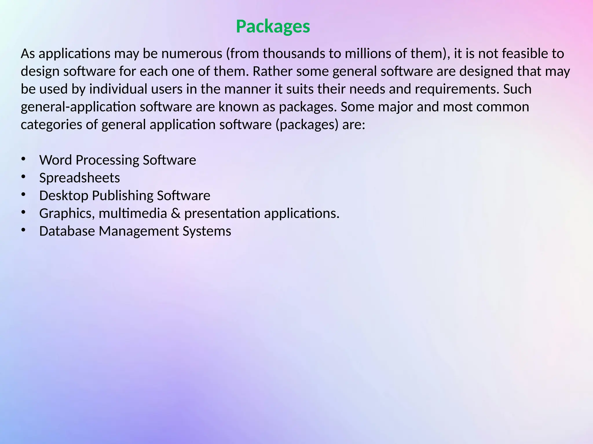 Packages
As applications may be numerous (from thousands to millions of them), it is not feasible to
design software for each one of them. Rather some general software are designed that may
be used by individual users in the manner it suits their needs and requirements. Such
general-application software are known as packages. Some major and most common
categories of general application software (packages) are:
• Word Processing Software
• Spreadsheets
• Desktop Publishing Software
• Graphics, multimedia & presentation applications.
• Database Management Systems
 
