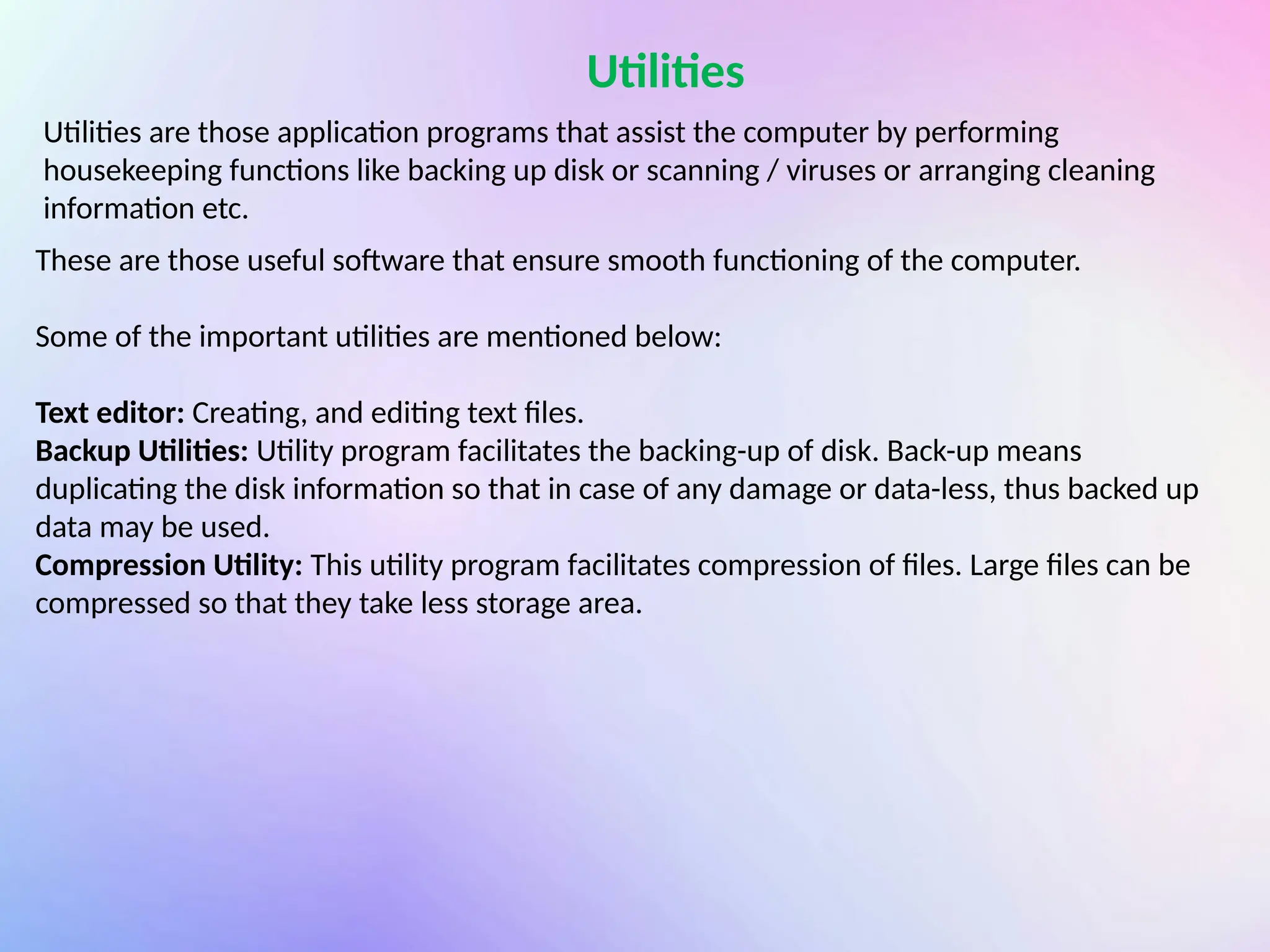 Utilities
Utilities are those application programs that assist the computer by performing
housekeeping functions like backing up disk or scanning / viruses or arranging cleaning
information etc.
These are those useful software that ensure smooth functioning of the computer.
Some of the important utilities are mentioned below:
Text editor: Creating, and editing text files.
Backup Utilities: Utility program facilitates the backing-up of disk. Back-up means
duplicating the disk information so that in case of any damage or data-less, thus backed up
data may be used.
Compression Utility: This utility program facilitates compression of files. Large files can be
compressed so that they take less storage area.
 