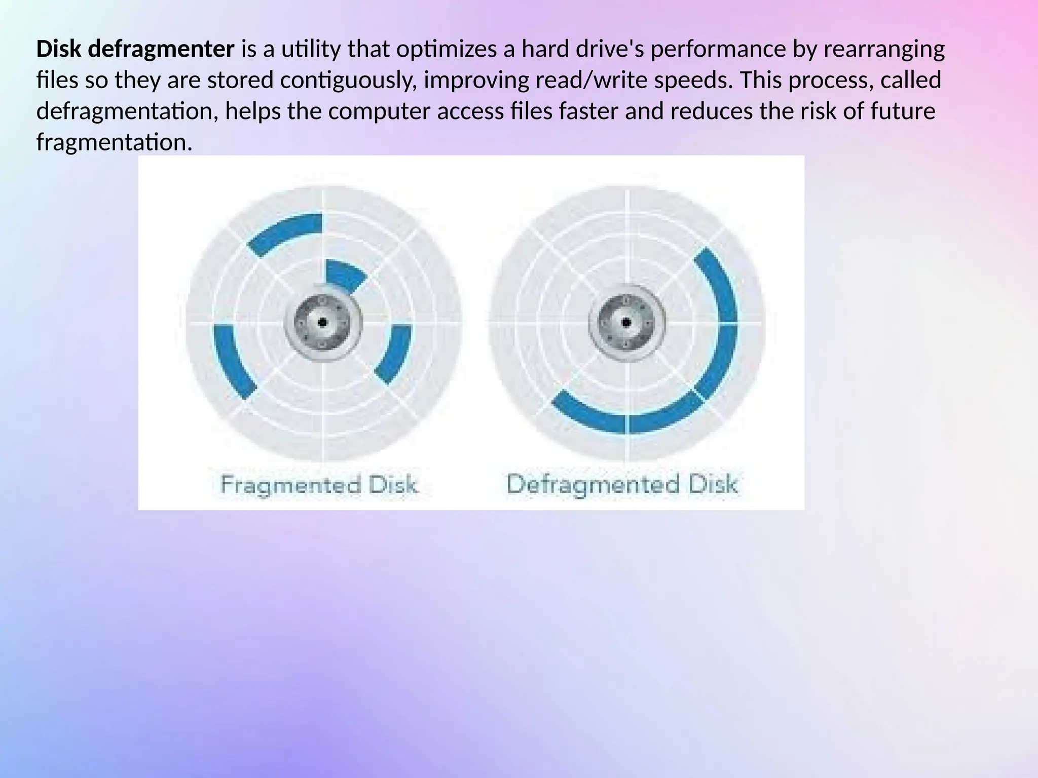 Disk defragmenter is a utility that optimizes a hard drive's performance by rearranging
files so they are stored contiguously, improving read/write speeds. This process, called
defragmentation, helps the computer access files faster and reduces the risk of future
fragmentation.
 