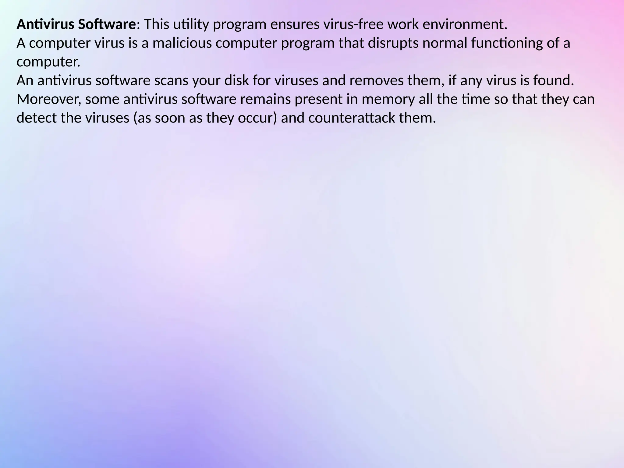 Antivirus Software: This utility program ensures virus-free work environment.
A computer virus is a malicious computer program that disrupts normal functioning of a
computer.
An antivirus software scans your disk for viruses and removes them, if any virus is found.
Moreover, some antivirus software remains present in memory all the time so that they can
detect the viruses (as soon as they occur) and counterattack them.
 