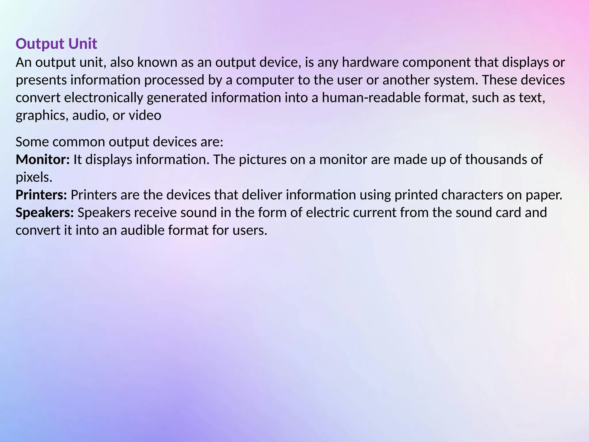 Output Unit
An output unit, also known as an output device, is any hardware component that displays or
presents information processed by a computer to the user or another system. These devices
convert electronically generated information into a human-readable format, such as text,
graphics, audio, or video
Some common output devices are:
Monitor: It displays information. The pictures on a monitor are made up of thousands of
pixels.
Printers: Printers are the devices that deliver information using printed characters on paper.
Speakers: Speakers receive sound in the form of electric current from the sound card and
convert it into an audible format for users.
 