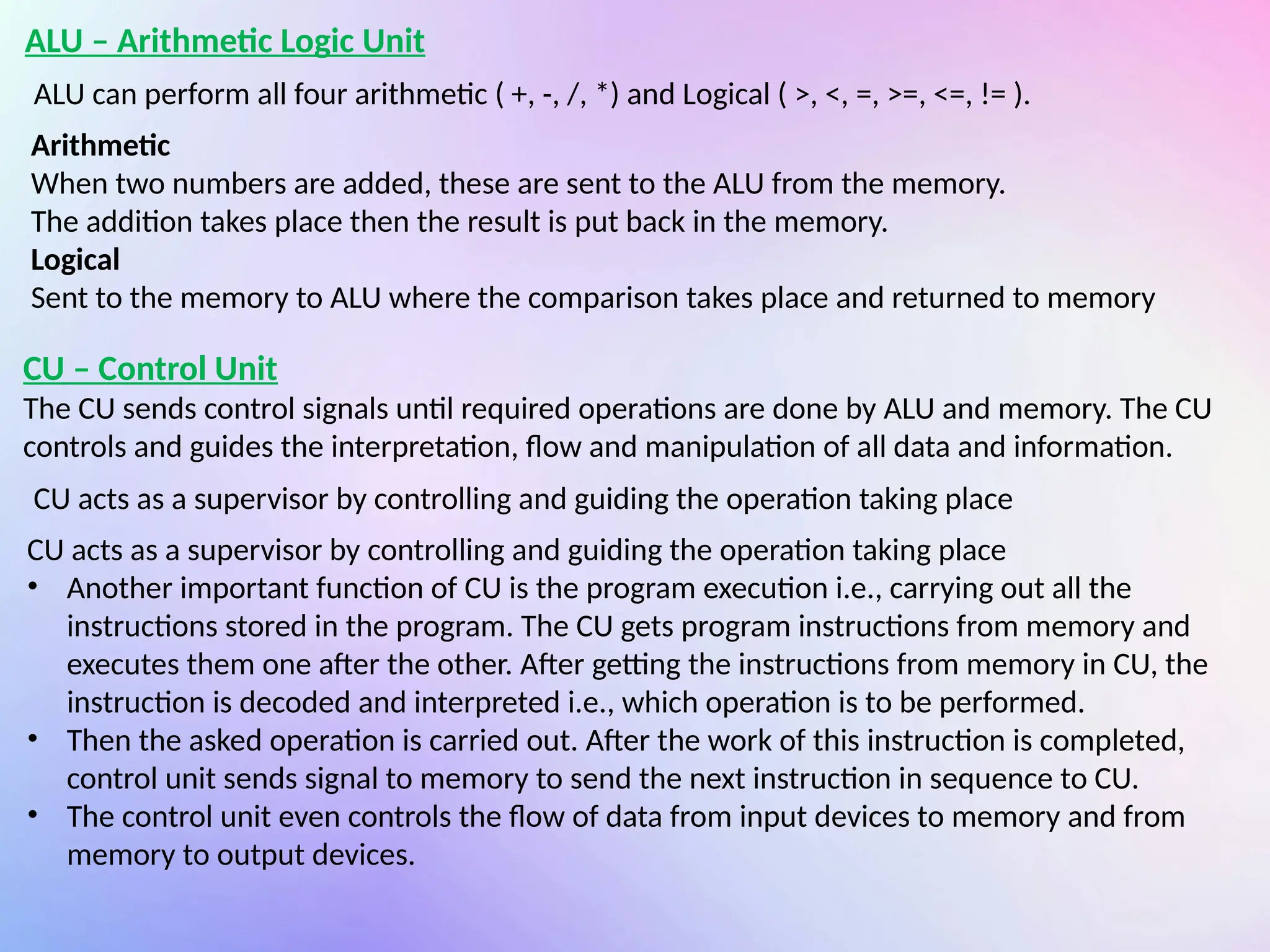 ALU – Arithmetic Logic Unit
ALU can perform all four arithmetic ( +, -, /, *) and Logical ( >, <, =, >=, <=, != ).
Arithmetic
When two numbers are added, these are sent to the ALU from the memory.
The addition takes place then the result is put back in the memory.
Logical
Sent to the memory to ALU where the comparison takes place and returned to memory
CU – Control Unit
The CU sends control signals until required operations are done by ALU and memory. The CU
controls and guides the interpretation, flow and manipulation of all data and information.
CU acts as a supervisor by controlling and guiding the operation taking place
CU acts as a supervisor by controlling and guiding the operation taking place
• Another important function of CU is the program execution i.e., carrying out all the
instructions stored in the program. The CU gets program instructions from memory and
executes them one after the other. After getting the instructions from memory in CU, the
instruction is decoded and interpreted i.e., which operation is to be performed.
• Then the asked operation is carried out. After the work of this instruction is completed,
control unit sends signal to memory to send the next instruction in sequence to CU.
• The control unit even controls the flow of data from input devices to memory and from
memory to output devices.
 