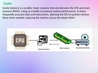 Cache memory is a smaller, faster memory that sits between the CPU and main
memory (RAM), acting as a buffer to improve system performance. It stores
frequently accessed data and instructions, allowing the CPU to quickly retrieve
them when needed, reducing the need to access the slower RAM
Cache
 