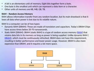 • A bit is an elementary unit of memory. Eight bits together form a byte.
• One byte is the smallest unit which can represent a data item or a character.
• Other units of memory are KB, MB, GB, TB.
RAM – Random Access Memory
RAM allows information transfer from any random location, but its main drawback is that it
loses all data when power is lost due to its volatile nature.
RAM in a computer can be of two types:
• Dynamic RAM (DRAM): These are made of transistors and capacitors. Today’s DRAM Chips
have access times below 20-70 nanoseconds.
• Static RAM (DRAM): SRAM (static RAM) is a type of random access memory (RAM) that
retains data bits in its memory as long as power is being supplied. Unlike dynamic RAM (
DRAM), which must be continuously refreshed, SRAM does not have this requirement,
resulting in better performance and lower power usage. However, SRAM is also more
expensive than DRAM, and it requires a lot more space.
 