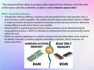 “The amount of time taken to produce data required from memory, from the start
of the access unit the availability of data is called memory access time.”
ROM– Read Only Memory
• A Read-Only Memory (ROM) is a memory unit that performs the read operation only; it
does not have a write capability. This implies that the binary information stored in a ROM
is made permanent during the hardware production of the unit and cannot be altered by
writing different words into it (hence non-volatile).
• Whereas RAM is a general-purpose device whose contents can be altered during the
computational process, a ROM is restricted to reading words that are permanently stored
within the unit.
• ROMs are used for applications in which it is known that the information never needs to
be altered. Example: a monitor program controlling a machine. These, however, are
slower than RAM.
 