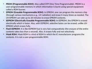 • PROM (Programmable ROM): Also called OTP (One Time Programmable). PROM is a
user-programmable memory in which information is burnt using special equipment
called a ROM burner.
• EPROM (Erasable Programmable ROM): In EPROM, one can program the memory chip
(through various mechanisms e.g., UV radiation) and erase it many times as needed. The
UV-EPROM can take up to 20 minutes to erase EPROM contents.
• EEPROM (Electrically Erasable Programmable ROM): In EEPROM, the EPROM is erased
electrically which is faster. Also, with EEPROM, selective bytes can be erased, unlike UV-
EPROM which erases fully.
• Flash EEPROM: It is like EEPROM but is very fast comparatively (the erasure of the entire
contents takes less than a second). Also, it erases fully and not selectively.
• Mask ROM: Mask ROM is a kind of ROM in which the IC manufacturer programs the
contents. It is not a user-programmable ROM.
 