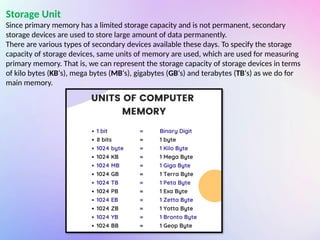 Storage Unit
Since primary memory has a limited storage capacity and is not permanent, secondary
storage devices are used to store large amount of data permanently.
There are various types of secondary devices available these days. To specify the storage
capacity of storage devices, same units of memory are used, which are used for measuring
primary memory. That is, we can represent the storage capacity of storage devices in terms
of kilo bytes (KB‘s), mega bytes (MB‘s), gigabytes (GB‘s) and terabytes (TB‘s) as we do for
main memory.
 