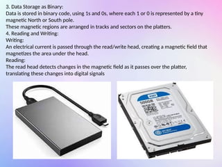 3. Data Storage as Binary:
Data is stored in binary code, using 1s and 0s, where each 1 or 0 is represented by a tiny
magnetic North or South pole.
These magnetic regions are arranged in tracks and sectors on the platters.
4. Reading and Writing:
Writing:
An electrical current is passed through the read/write head, creating a magnetic field that
magnetizes the area under the head.
Reading:
The read head detects changes in the magnetic field as it passes over the platter,
translating these changes into digital signals
 