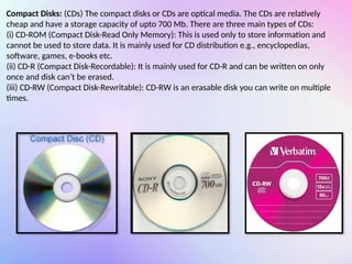 Compact Disks: (CDs) The compact disks or CDs are optical media. The CDs are relatively
cheap and have a storage capacity of upto 700 Mb. There are three main types of CDs:
(i) CD-ROM (Compact Disk-Read Only Memory): This is used only to store information and
cannot be used to store data. It is mainly used for CD distribution e.g., encyclopedias,
software, games, e-books etc.
(ii) CD-R (Compact Disk-Recordable): It is mainly used for CD-R and can be written on only
once and disk can’t be erased.
(iii) CD-RW (Compact Disk-Rewritable): CD-RW is an erasable disk you can write on multiple
times.
 