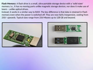 Flash Memory: A flash drive is a small, ultra-portable storage device with a ‘solid state‘
memory i.e., it has no moving parts unlike magnetic storage devices, nor does it make use of
lasers – unlike optical drives.
Instead, it works in a similar way to RAM. The key difference is that data is retained in Flash
memory even when the power is switched off. They are now fairly inexpensive, costing from
250/- upwards. Typical sizes range from 256 Mbytes up to 128 GB and beyond.
 