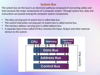 System Bus
The system bus (or the bus) is an electronic pathway composed of connecting cables and
that connects the major components of a computer system. Through system bus, data and
instructions are passed among the computer system components.
• The data carrying part of system bus is called data bus.
• The control instruction carrying part of system bus is called control bus.
• The memory address carrying part is called address bus.
• A separate type of bus called I/O Bus connects the Input, Output and other external
devices to the system.
 