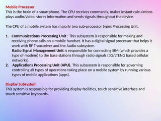 Mobile Processor
This is the brain of a smartphone. The CPU receives commands, makes instant calculations
plays audio/video, stores information and sends signals throughout the device.
The CPU of a mobile system has majorly two sub-processor types Processing Unit.
1. Communications Processing Unit : This subsystem is responsible for making and
receiving phone calls on a mobile handset. It has a digital signal processor that helps it
work with RF Transceiver and the Audio subsystem.
Radio Signal Management Unit is responsible for connecting SIM (which provides a
type of modem) to the base stations through radio signals (3G/LTENG based cellular
networks).
2. Applications Processing Unit (APU). This subsystem is responsible for governing
controlling all types of operations taking place on a mobile system by running various
types of mobile applications (apps).
Display Subsystem
This system is responsible for providing display facilities, touch sensitive interface and
touch sensitive keyboards.
 