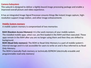 Camera Subsystem
This subunit is designed to deliver a tightly bound image processing package and enable a
improved overall picture and video experience.
It has an integrated Image Signal Processor ensures things like instant image capture, high-
resolution support image station, and other image enhancements
Mobile System memory
A mobile system memory is compromised of two memories:
RAM (Random Access Memory): It is the work memory of your mobile system.
The installed mobile apps, when run, are first loaded in the RAM and then executed. These
apps remain in the RAM after you are no longer using them and then they are shifted to
background.
ROM (Read Only memory): The ROM or Read Only Memory is a part of mobile system’s
internal storage and it is not accessible for users to write on and is thus referred to as Read
Only Memory.
The ROM is basically Flash memory or technically EEPROM (electrically erasable and
programmable read-only memory)
 