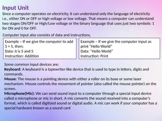 Input Unit
Since a computer operates on electricity, it can understand only the language of electricity
i.e., either ON or OFF or high voltage or low voltage. That means a computer can understand
two stages ON/OFF or High/Low voltage or the binary language that uses just two symbols: 1
for ON and 0 for OFF.
Computer input also consists of data and instructions,
Example – If we give the computer to add
5 + 5, then;
Data: it is 5 and 5
Instruction: Addition
Example – If we give the computer input as
print “Hello World”
Data: “Hello World”
Instruction: Print
Some common input devices are:
Keyboard: A keyboard is a typewriter-like device that is used to type in letters, digits and
commands.
Mouse: The mouse is a pointing device with either a roller on its base or some laser
mechanism. Mouse controls the movement of pointer (also called the mouse pointer) on the
screen.
Microphone(Mic): We can send sound input to a computer through a special input device
called a microphone or mic in short. A mic converts the sound received into a computer’s
format, which is called digitized sound or digital audio. A mic can work if your computer has a
special hardware known as a sound card
 