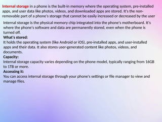 Internal storage in a phone is the built-in memory where the operating system, pre-installed
apps, and user data like photos, videos, and downloaded apps are stored. It's the non-
removable part of a phone's storage that cannot be easily increased or decreased by the user
Internal storage is the physical memory chip integrated into the phone's motherboard. It's
where the phone's software and data are permanently stored, even when the phone is
turned off.
What's stored:
It holds the operating system (like Android or iOS), pre-installed apps, and user-installed
apps and their data. It also stores user-generated content like photos, videos, and
documents.
Capacity:
Internal storage capacity varies depending on the phone model, typically ranging from 16GB
to 1TB or more.
Accessing it:
You can access internal storage through your phone's settings or file manager to view and
manage files.
 