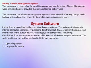 Battery – Power Management System
This subsystem is responsible for providing power to a mobile system. The mobile systems
work on limited power provided through an attached battery unit.
This subsystem has a battery management system that works with a battery charger and a
battery unit, and provides power to the mobile system in required form.
System Software
Instructions are provided to the computer through software. The software that controls
internal computer operations (viz. reading data from input devices, transmitting processed
information to the output devices, checking system components, converting
data/instructions to computer understandable form etc.) is known as system software. The
system software can further be classified into two categories:
1. Operating System
2. Language Processor
 