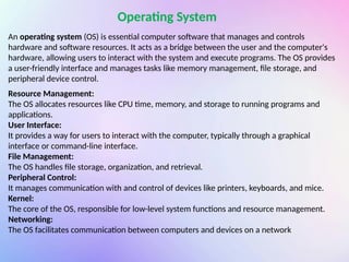 An operating system (OS) is essential computer software that manages and controls
hardware and software resources. It acts as a bridge between the user and the computer's
hardware, allowing users to interact with the system and execute programs. The OS provides
a user-friendly interface and manages tasks like memory management, file storage, and
peripheral device control.
Operating System
Resource Management:
The OS allocates resources like CPU time, memory, and storage to running programs and
applications.
User Interface:
It provides a way for users to interact with the computer, typically through a graphical
interface or command-line interface.
File Management:
The OS handles file storage, organization, and retrieval.
Peripheral Control:
It manages communication with and control of devices like printers, keyboards, and mice.
Kernel:
The core of the OS, responsible for low-level system functions and resource management.
Networking:
The OS facilitates communication between computers and devices on a network
 