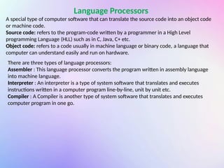 Language Processors
A special type of computer software that can translate the source code into an object code
or machine code.
Source code: refers to the program-code written by a programmer in a High Level
programming Language (HLL) such as in C, Java, C+ etc.
Object code: refers to a code usually in machine language or binary code, a language that
computer can understand easily and run on hardware.
There are three types of language processors:
Assembler : This language processor converts the program written in assembly language
into machine language.
Interpreter : An interpreter is a type of system software that translates and executes
instructions written in a computer program line-by-line, unit by unit etc.
Compiler : A Compiler is another type of system software that translates and executes
computer program in one go.
 