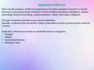 Application Software
These are the programs written by programmers to enable computer to perform a specific
task such as processing words, inventory control, handling calculations and figures, medical
accounting, financial accounting, result preparation, railway reservation, billing etc.
This type of software pertains to one specific application
example: a software that can perform railway reservation functions cannot prepare result for
a school.
Application software can further be subdivided into four categories:
• Packages
• Utilities
• Customized Software
• Developer Tools
 