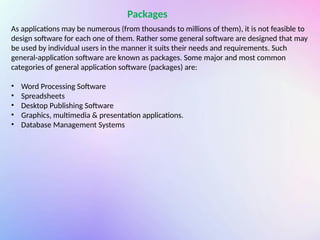 Packages
As applications may be numerous (from thousands to millions of them), it is not feasible to
design software for each one of them. Rather some general software are designed that may
be used by individual users in the manner it suits their needs and requirements. Such
general-application software are known as packages. Some major and most common
categories of general application software (packages) are:
• Word Processing Software
• Spreadsheets
• Desktop Publishing Software
• Graphics, multimedia & presentation applications.
• Database Management Systems
 