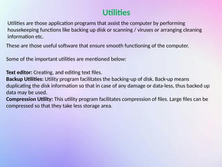 Utilities
Utilities are those application programs that assist the computer by performing
housekeeping functions like backing up disk or scanning / viruses or arranging cleaning
information etc.
These are those useful software that ensure smooth functioning of the computer.
Some of the important utilities are mentioned below:
Text editor: Creating, and editing text files.
Backup Utilities: Utility program facilitates the backing-up of disk. Back-up means
duplicating the disk information so that in case of any damage or data-less, thus backed up
data may be used.
Compression Utility: This utility program facilitates compression of files. Large files can be
compressed so that they take less storage area.
 