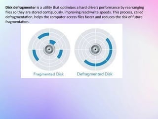 Disk defragmenter is a utility that optimizes a hard drive's performance by rearranging
files so they are stored contiguously, improving read/write speeds. This process, called
defragmentation, helps the computer access files faster and reduces the risk of future
fragmentation.
 