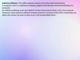Antivirus Software: This utility program ensures virus-free work environment.
A computer virus is a malicious computer program that disrupts normal functioning of a
computer.
An antivirus software scans your disk for viruses and removes them, if any virus is found.
Moreover, some antivirus software remains present in memory all the time so that they can
detect the viruses (as soon as they occur) and counterattack them.
 
