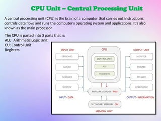 CPU Unit – Central Processing Unit
A central processing unit (CPU) is the brain of a computer that carries out instructions,
controls data flow, and runs the computer's operating system and applications. It's also
known as the main processor
The CPU is parted into 3 parts that is:
ALU: Arithmetic Logic Unit
CU: Control Unit
Registers
 