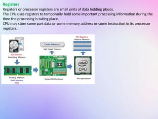 Registers
Registers or processor registers are small units of data holding places.
The CPU uses registers to temporarily hold some important processing information during the
time the processing is taking place.
CPU may store some part data or some memory address or some instruction in its processor
registers.
 