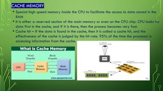 CACHE MEMORY
• Special high speed memory inside the CPU to facilitate the access to data stored in the
RAM
• It is either a reserved section of the main memory or even on the CPU chip. CPU looks for
data first in the cache, and if it is there, then the process becomes very fast.
• Cache hit – If the data is found in the cache, then it is called a cache hit, and the
effectiveness of the cache is judged by the hit rate. 95% of the time the processor is
accessing information from the cache.
 