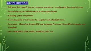 SYSTEM SOFTWARE
• Software that controls internal computer operations – reading data from input devices
• Transmitting processed information to the output devices
• Checking system components
• Converting data or instructions to computer understandable form.
• Two types – Operating System (OS) and Language Processor (Assembler, Interpreter and
Compiler)
• OS – WINDOWS, UNIX, LINUS, ANDROID, MAC etc.
 