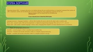 SYSTEM SOFTWARE
Operating System (OS) – A program that acts as an interface between the user and the hardware; an important component that controls all
other components; controls and coordinates the use of H/W among the various application programs for the users.
•Single user OS, Multiuser OS, Time sharing OS, Real Time OS, Multiprocessing
OS, Distributed OS
•8 Types of Operating Systems in Simple Words (With Examples)
Language processors /Language translators – software that translates the source code into the object code or machine code.
Source code – program-code written by the programmer in a high level programming language (HLL) such as C, C++, Java etc.
Object code – code usually in machine language or binary code, a language that computer can easily understand and run on hardware.
• Types of Language processors
Assembler – converts program written in assembly lang to machine lang
Interpreter – translates and executes instructions written in a computer program line-by-line.
Compiler – translates and executes instructions written in a computer program in one go.
 