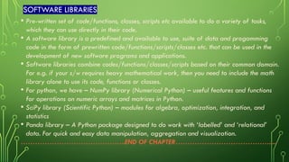 SOFTWARE LIBRARIES
• Pre-written set of code/functions, classes, scripts etc available to do a variety of tasks,
which they can use directly in their code.
• A software library is a predefined and available to use, suite of data and progamming
code in the form of prewritten code/functions/scripts/classes etc. that can be used in the
development of new software programs and applications.
• Software libraries combine codes/functions/classes/scripts based on their common domain.
For e.g. if your s/w requires heavy mathematical work, then you need to include the math
library alone to use its code, functions or classes.
• For python, we have – NumPy library (Numerical Python) – useful features and functions
for operations on numeric arrays and matrices in Python.
• SciPy library (Scientific Python) – modules for algebra, optimization, integration, and
statistics
• Panda library – A Python package designed to do work with ‘labelled’ and ‘relational’
data. For quick and easy data manipulation, aggregation and visualization.
……………………………………..END OF CHAPTER………………………………….....
 