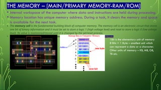 THE MEMORY – [MAIN/PRIMARY MEMORY-RAM/ROM]
• Internal workspace of the computer where data and instructions are held during processing.
• Memory location has unique memory address. During a task, it clears the memory and space
is available for the next task.
• The memory cell is the fundamental building block of computer memory. The memory cell is an electronic circuit that stores
one bit of binary information and it must be set to store a logic 1 (high voltage level) and reset to store a logic 0 (low voltage
level). Its value is maintained/stored until it is changed by the set/reset process.
• Layout for the silicon implementation of a six transistor SRAM memory cell -Memory cell (computing) - Wikipedia
1Bit is the elementary unit of memory
8 Bits = 1 Byte – smallest unit which
can represent a data or a character.
Other units of memory – KB, MB, GB,
TB etc.
 
