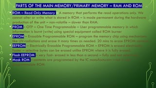 PARTS OF THE MAIN MEMORY/PRIMARY MEMORY – RAM AND ROM
• ROM – Read Only Memory – A memory that performs the read operations only. We
cannot alter or write what is stored in ROM – is made permanent during the hardware
production of the unit – non-volatile – slower than RAM.
• PROM – OTP – One Time Programmable – User programmable memory in which
information is burnt (write) using special equipment called ROM burner
• EPROM – Erasable Programmable ROM – program the memory chip using mechanisms
like UV-radiations and erase it many times as needed. 20 mins to erase EPROM contents
• EEPROM – Electrically Erasable Programmable ROM – EPROM is erased electrically
faster – selective bytes can be erased unlike EPROM where it is fully erased.
• Flash EEPROM – very fast- erased in less than a second – fully and not selectively
• Mask ROM – contents are programmed by the IC manufacturers – not a user
programmable ROM
 