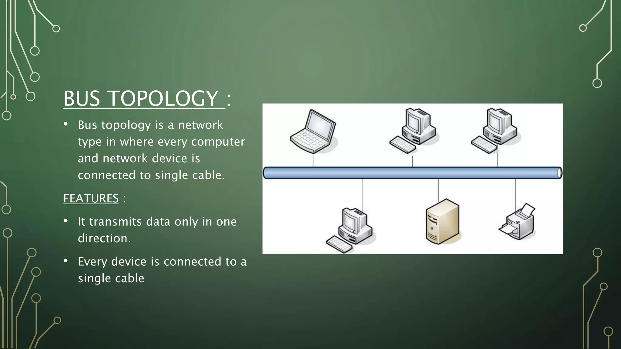 BUS TOPOLOGY :
• Bus topology is a network
type in where every computer
and network device is
connected to single cable.
FEATURES :
• It transmits data only in one
direction.
• Every device is connected to a
single cable
 