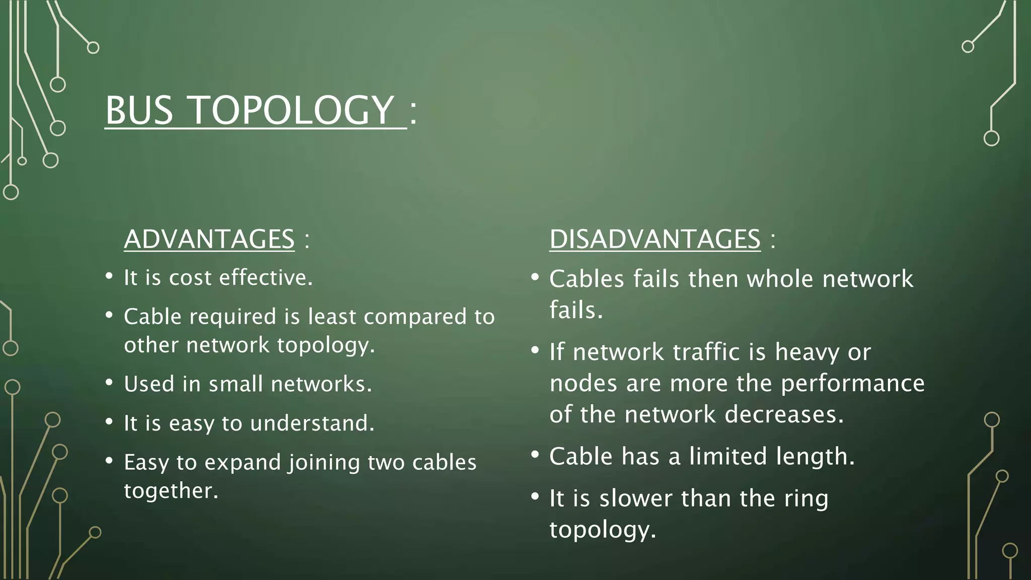 BUS TOPOLOGY :
ADVANTAGES :
• It is cost effective.
• Cable required is least compared to
other network topology.
• Used in small networks.
• It is easy to understand.
• Easy to expand joining two cables
together.
DISADVANTAGES :
• Cables fails then whole network
fails.
• If network traffic is heavy or
nodes are more the performance
of the network decreases.
• Cable has a limited length.
• It is slower than the ring
topology.
 