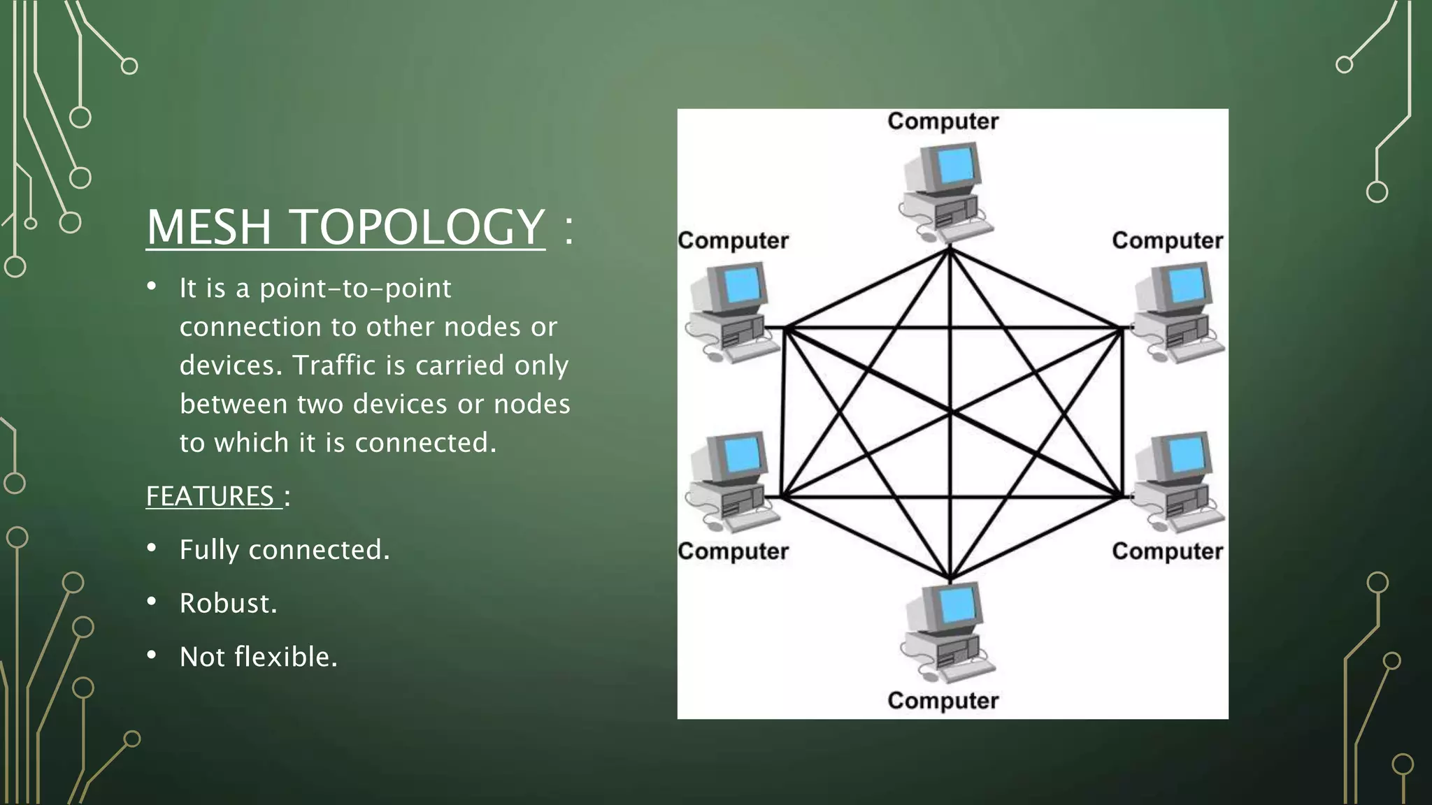 MESH TOPOLOGY :
• It is a point-to-point
connection to other nodes or
devices. Traffic is carried only
between two devices or nodes
to which it is connected.
FEATURES :
• Fully connected.
• Robust.
• Not flexible.
 