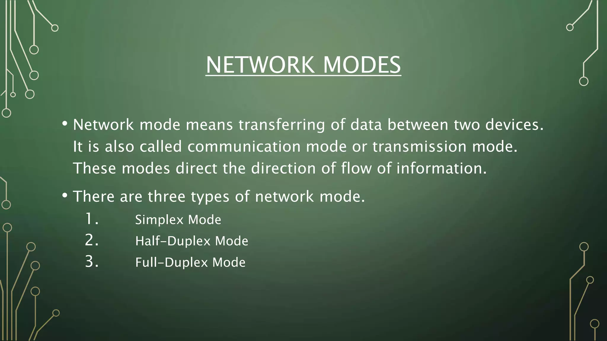 NETWORK MODES
• Network mode means transferring of data between two devices.
It is also called communication mode or transmission mode.
These modes direct the direction of flow of information.
• There are three types of network mode.
1. Simplex Mode
2. Half-Duplex Mode
3. Full-Duplex Mode
 