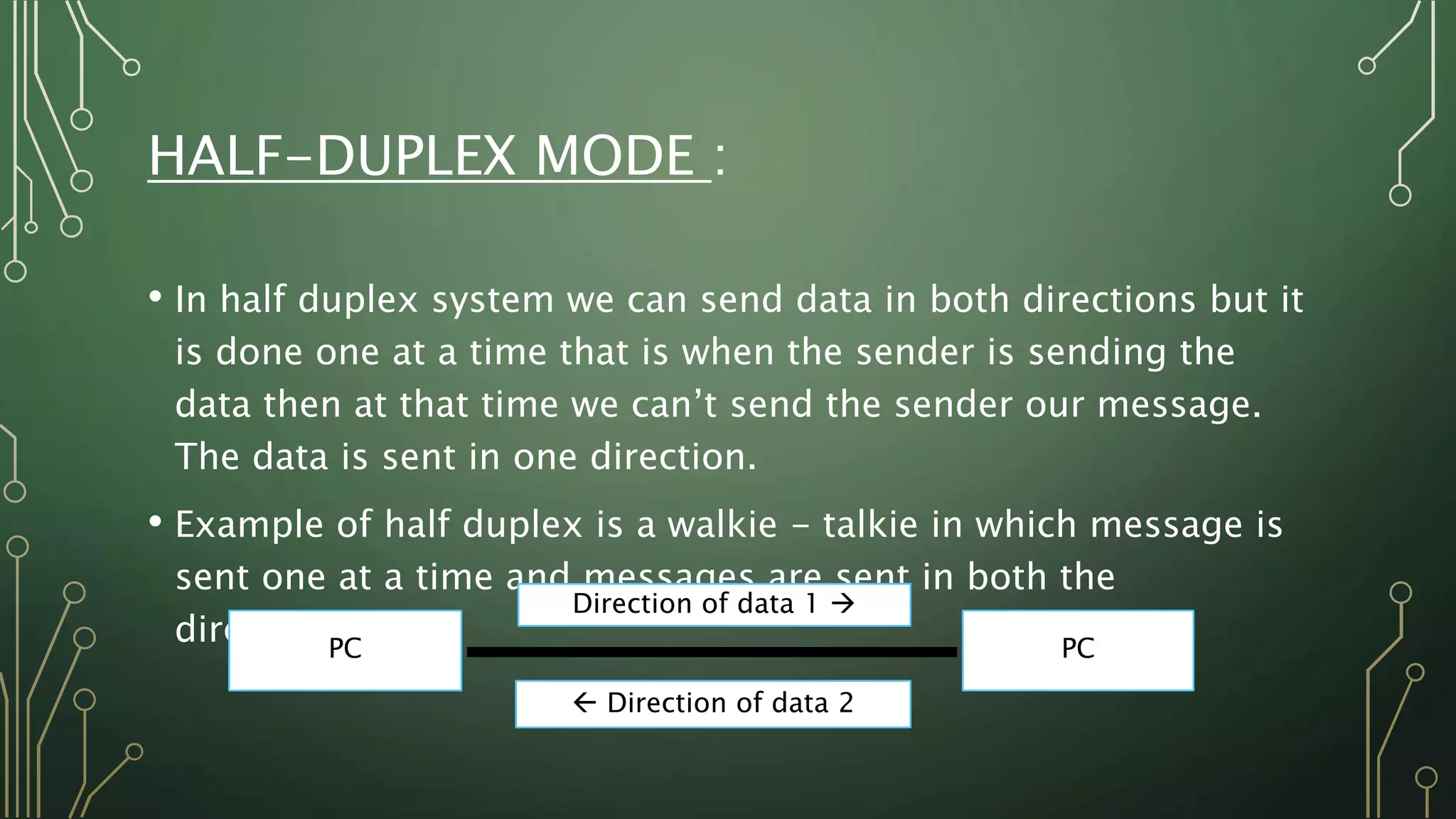 HALF-DUPLEX MODE :
• In half duplex system we can send data in both directions but it
is done one at a time that is when the sender is sending the
data then at that time we can’t send the sender our message.
The data is sent in one direction.
• Example of half duplex is a walkie - talkie in which message is
sent one at a time and messages are sent in both the
directions.PC PC
Direction of data 1 
 Direction of data 2
 
