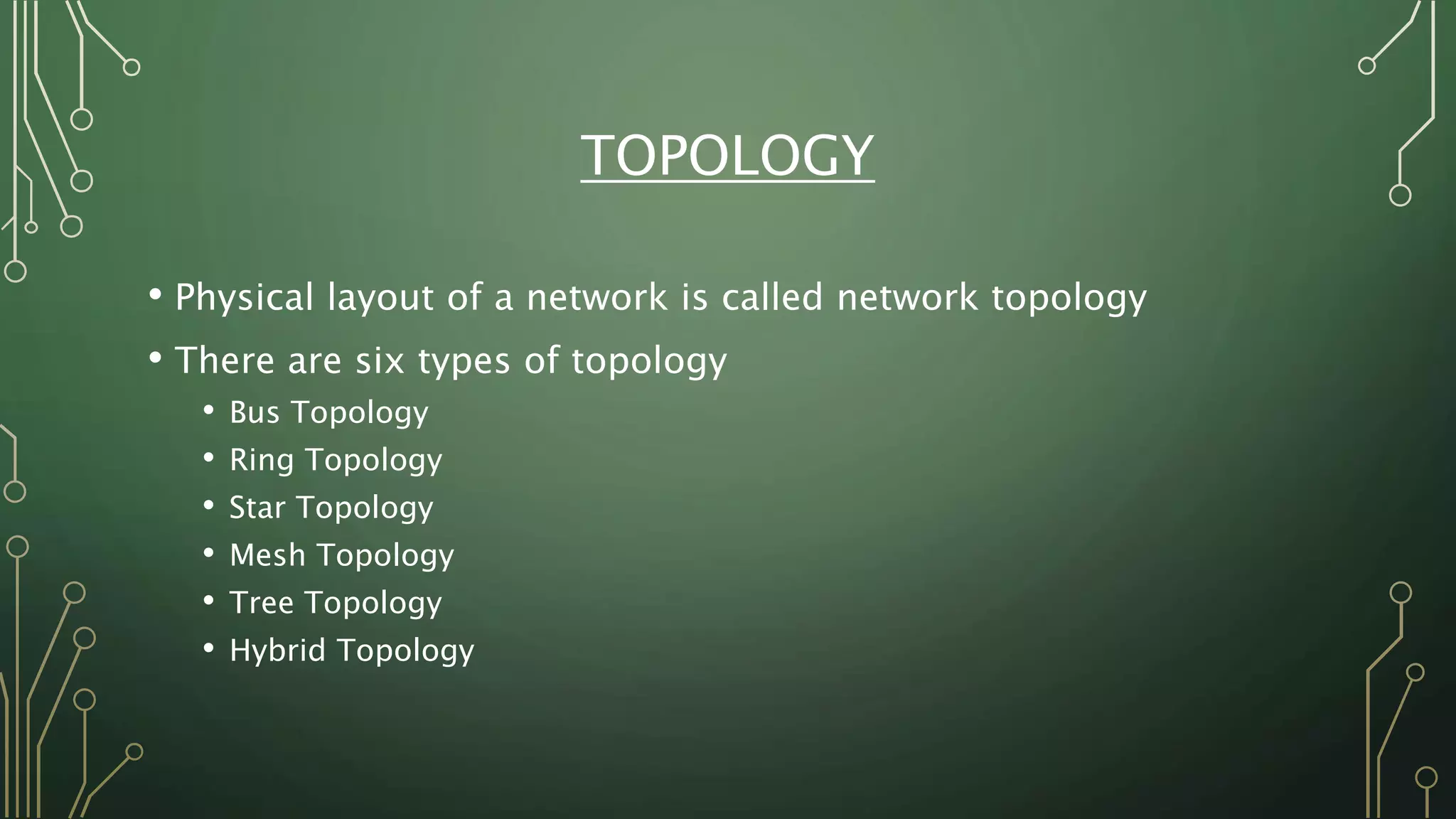 TOPOLOGY
• Physical layout of a network is called network topology
• There are six types of topology
• Bus Topology
• Ring Topology
• Star Topology
• Mesh Topology
• Tree Topology
• Hybrid Topology
 