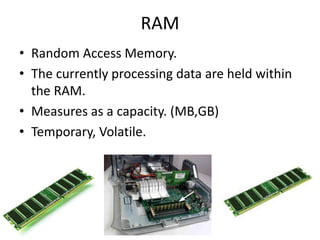 RAM
• Random Access Memory.
• The currently processing data are held within
the RAM.
• Measures as a capacity. (MB,GB)
• Temporary, Volatile.
 
