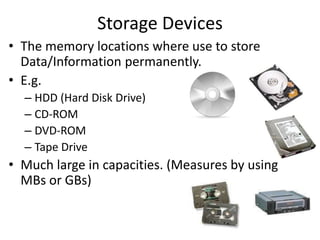 Storage Devices
• The memory locations where use to store
Data/Information permanently.
• E.g.
– HDD (Hard Disk Drive)
– CD-ROM
– DVD-ROM
– Tape Drive
• Much large in capacities. (Measures by using
MBs or GBs)
 