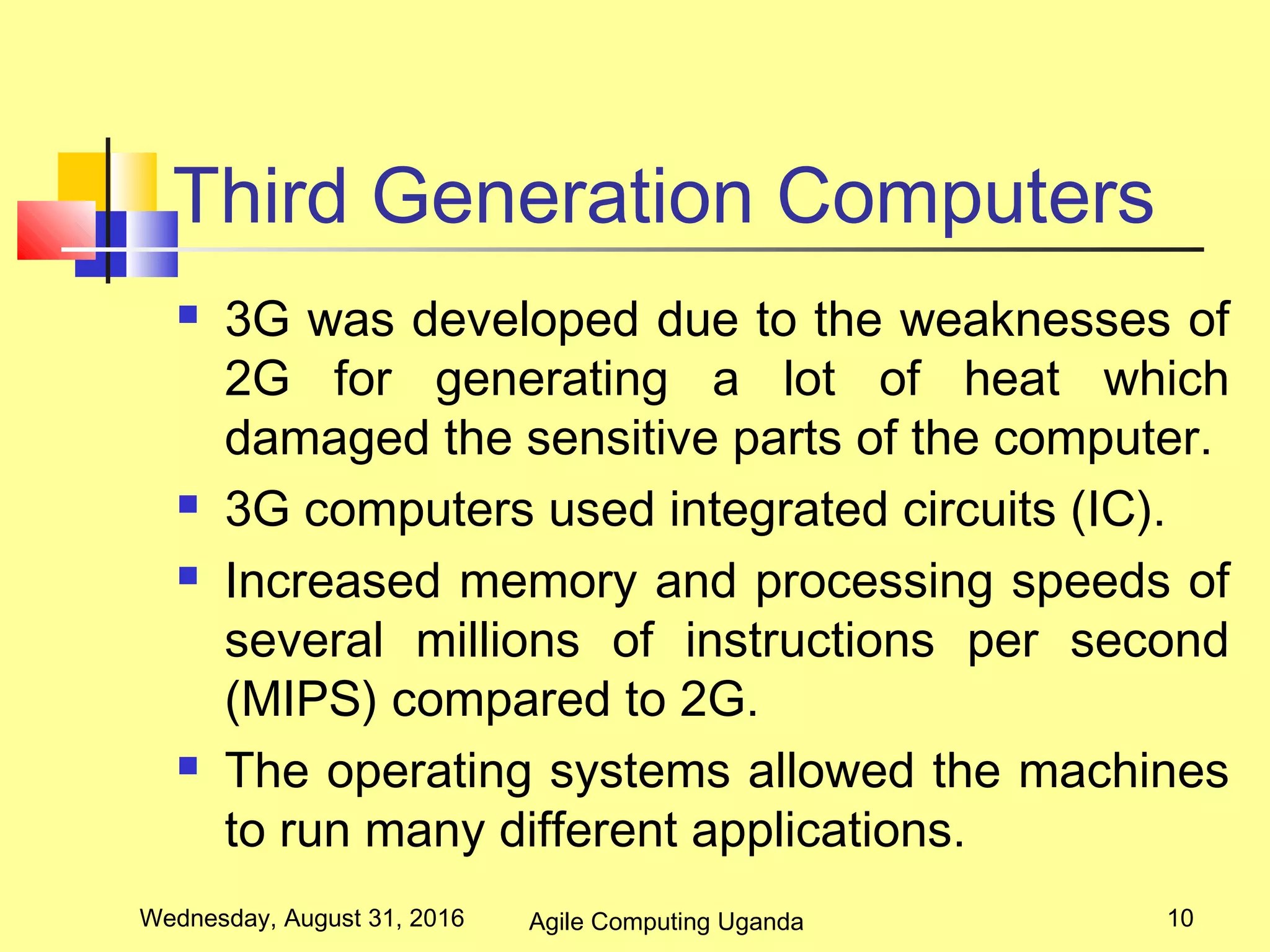 Third Generation Computers
 3G was developed due to the weaknesses of
2G for generating a lot of heat which
damaged the sensitive parts of the computer.
 3G computers used integrated circuits (IC).
 Increased memory and processing speeds of
several millions of instructions per second
(MIPS) compared to 2G.
 The operating systems allowed the machines
to run many different applications.
Wednesday, August 31, 2016 10Agile Computing Uganda
 