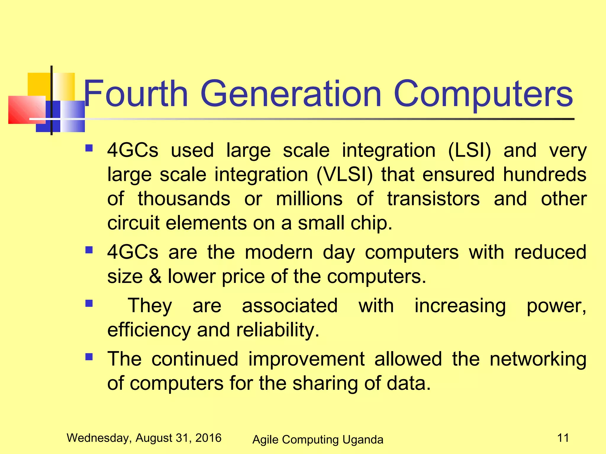 Fourth Generation Computers
 4GCs used large scale integration (LSI) and very
large scale integration (VLSI) that ensured hundreds
of thousands or millions of transistors and other
circuit elements on a small chip.
 4GCs are the modern day computers with reduced
size & lower price of the computers.
 They are associated with increasing power,
efficiency and reliability.
 The continued improvement allowed the networking
of computers for the sharing of data.
Wednesday, August 31, 2016 11Agile Computing Uganda
 