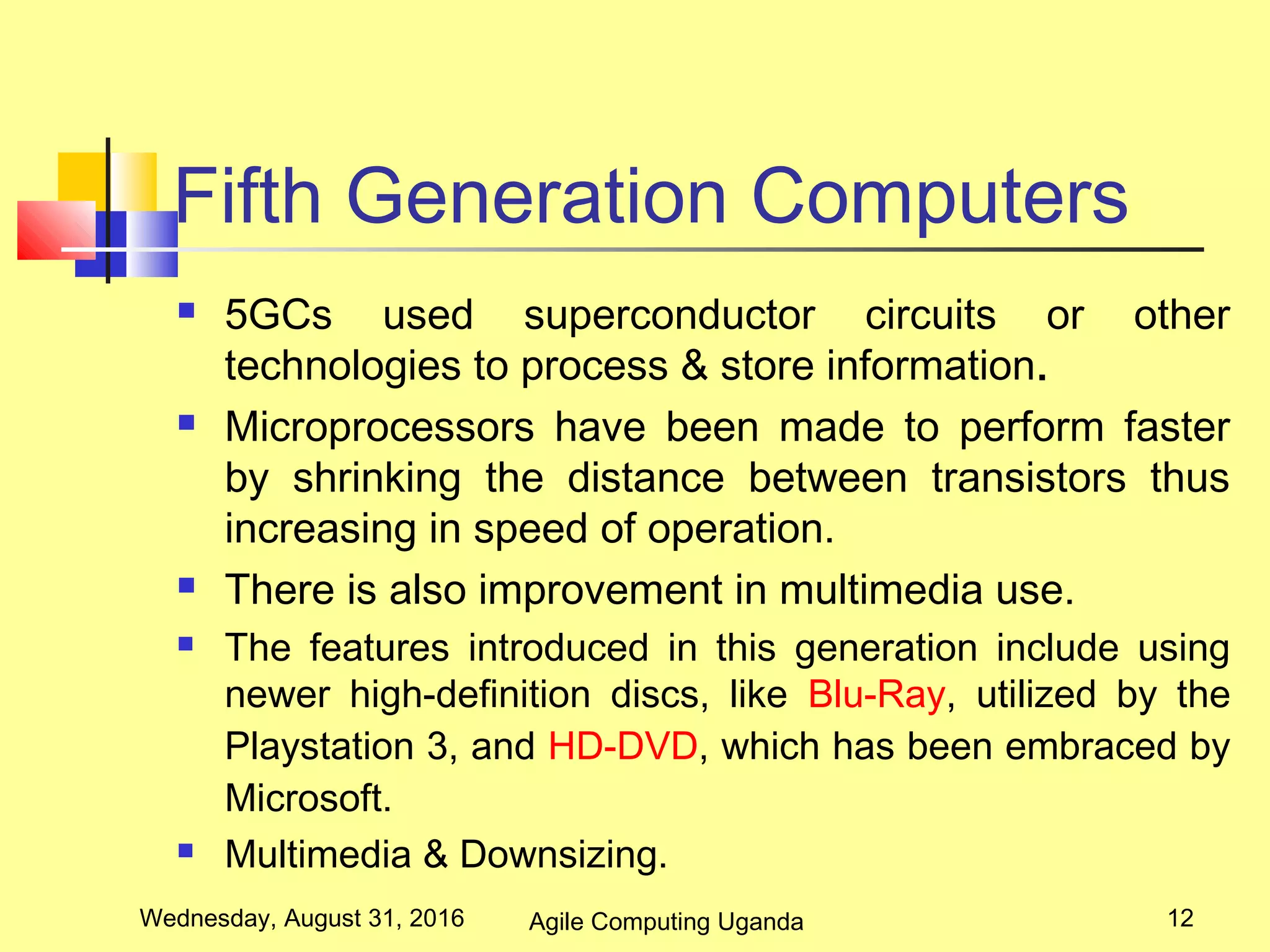 Fifth Generation Computers
 5GCs used superconductor circuits or other
technologies to process & store information.
 Microprocessors have been made to perform faster
by shrinking the distance between transistors thus
increasing in speed of operation.
 There is also improvement in multimedia use.
 The features introduced in this generation include using
newer high-definition discs, like Blu-Ray, utilized by the
Playstation 3, and HD-DVD, which has been embraced by
Microsoft.
 Multimedia & Downsizing.
Wednesday, August 31, 2016 12Agile Computing Uganda
 
