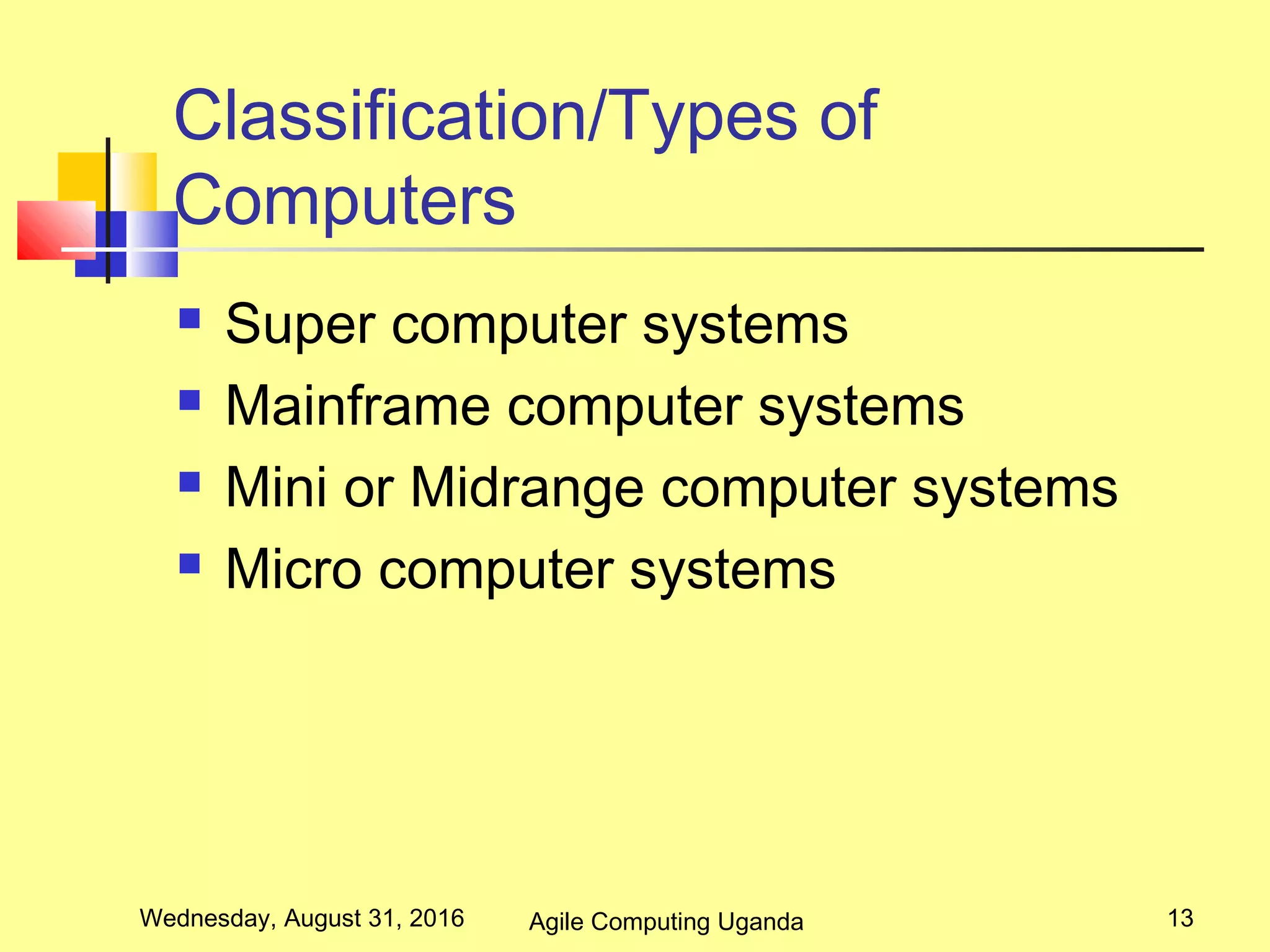 Classification/Types of
Computers
 Super computer systems
 Mainframe computer systems
 Mini or Midrange computer systems
 Micro computer systems
Wednesday, August 31, 2016 13Agile Computing Uganda
 